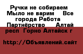 Ручки не собираем! Мыло не варим! - Все города Работа » Партнёрство   . Алтай респ.,Горно-Алтайск г.